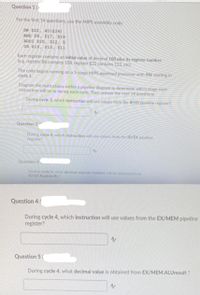 Question 1 (>
For the first 14 questions, use the MIPS assembly code:
SW $22, 40 ($24).
AND $8, $17, $18
ADDI $20, $12, 5
OR $16, $10, $11
Each register contains an initial value of decimal 100 plus its register number.
(e.g. register $8 contains 108, register $22 contains 122, etc).
The code begins running on a 5-stage MIPS pipelined processor with SW starting in
cycle 1.
Diagram the instructions within a pipeline diagram to determine which stage each
instruction will be in during each cycle. Then answer the next 14 questions,
During cycle 3, which instruction will use values from the IF/ID pipeline register?
Question 2
During cycle 4, which instruction will use values from the ID/EX pipeline
register?
Question 3
During cycle 4, what decimal register number will be obtained from
ID/EX.RegisterRs?
Question 4
During cycle 4, which instruction will use values from the EX/MEM pipeline
register?
Question 5 (
During cycle 4, what decimal value is obtained from EX/MEM.ALUresult ?
