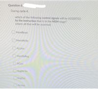 Question 6
During cycle 4,
which of the following control signals will be ASSERTED
by the instruction that is in the MEM stage?
(check all that will be asserted)
MemRead
O MemWrite
O ALUsrc
O MemToReg
OPCsrc
ORegWrite
ORegDst
OALUOP
