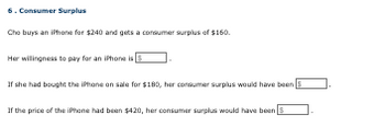 6. Consumer Surplus
Cho buys an iPhone for $240 and gets a consumer surplus of $160.
Her willingness to pay for an iPhone is
If she had bought the iPhone on sale for $180, her consumer surplus would have been
If the price of the iPhone had been $420, her consumer surplus would have been S