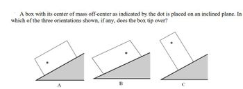 A box with its center of mass off-center as indicated by the dot is placed on an inclined plane. In
which of the three orientations shown, if any, does the box tip over?
●
A
B