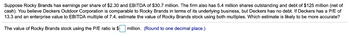 Suppose Rocky Brands has earnings per share of $2.30 and EBITDA of $30.7 million. The firm also has 5.4 million shares outstanding and debt of $125 million (net of
cash). You believe Deckers Outdoor Corporation is comparable to Rocky Brands in terms of its underlying business, but Deckers has no debt. If Deckers has a P/E of
13.3 and an enterprise value to EBITDA multiple of 7.4, estimate the value of Rocky Brands stock using both multiples. Which estimate is likely to be more accurate?
The value of Rocky Brands stock using the P/E ratio is $ million. (Round to one decimal place.)