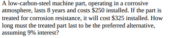 A low-carbon-steel machine part, operating in a corrosive
atmosphere, lasts 8 years and costs $250 installed. If the part is
treated for corrosion resistance, it will cost $325 installed. How
long must the treated part last to be the preferred alternative,
assuming 9% interest?