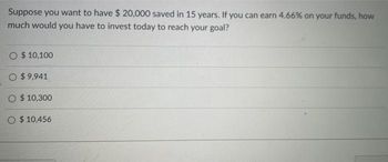 Suppose you want to have $ 20,000 saved in 15 years. If you can earn 4.66% on your funds, how
much would you have to invest today to reach your goal?
$ 10,100
O $9,941
$ 10,300
O $10,456