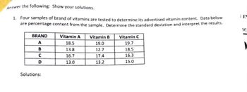 Answer the following: Show your solutions.
1. Four samples of brand of vitamins are tested to determine its advertised vitamin content. Data below
are percentage content from the sample. Determine the standard deviation and interpret the results.
Vitamin A Vitamin B
Vitamin C
BRAND
A
18.5
19.0
19.7
B
13.8
12.7
18.5
C
16.7
17.4
16.3
D
13.0
13.2
15.0
Solutions:
TIN
SP