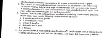 1.
Read and analyze the following problems. Write your solution on a sheet of paper.
The coach of the winning basketball team chooses 3 of the 15 members to be interviewed
by a sports reporter. In how many ways can the members to be interviewed be chosen?
A poker hand consists of 5 cards chosen at random from a standard deck of cards. How
many poker hands containing all face cards are possible?
2.
3.
Suppose 7 female and 6 male applicants have been successfully screened for 5 positions.
In how many ways can the following compositions be selected?
a. 5 people regardless of gender
b. 3 females and 2 males
C.
at least 3 females
d.
4 females and 1 male
e. 5 females
4. In a game of poker, a full house is a combination of 5 cards chosen from a standard deck
of cards with three of a kind and two of a kind. How many full houses are possible?