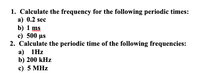 1. Calculate the frequency for the following periodic times:
a) 0.2 sec
b) 1 ms
c) 500 µs
2. Calculate the periodic time of the following frequencies:
а) 1Hz
b) 200 kHz
c) 5 MHz
