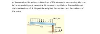 A/ Beam AB is subjected to a uniform load of 200 N/m and is supported at B by post
BC, as shown in figure 4, determine if it remains in equilibrium. The coefficient of
static friction is us = 0.3. Neglect the weight of the members and the thickness of
the beam.
4 m
200 N/m
B
0.75 m
P
10.25 m