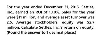 For the year ended December 31, 2016, Settles,
Inc., earned an ROI of 10.0%. Sales for the year
were $11 million, and average asset turnover was
2.5. Average stockholders' equity was $2.7
million. Calculate Settles, Inc.'s return on equity.
(Round the answer to 1 decimal place.)