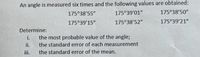 An angle is measured six times and the following values are obtained:
175°38'55"
175°39'01"
175°38'50"
175°39'15"
175°38'52"
175°39'21"
Determine:
i.
the most probable value of the angle;
ii.
the standard error of each measurement
iii.
the standard error of the mean.
