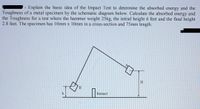 Explain the basic idea of the Impact Test to determine the absorbed energy and the
Toughness of a metal specimen by the schematic diagram below. Calculate the absorbed energy and
the Toughness for a test where the hammer weight 25kg, the initial height 6 feet and the final height
2.8 feet. The specimen has 10mm x 10mm in a cross-section and 75mm length.
B
Impact
