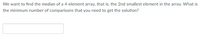 We want to find the median of a 4-element array, that is, the 2nd smallest element in the array. What is
the minimum number of comparisons that you need to get the solution?
