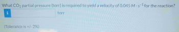 What CO2 partial pressure (torr) is required to yield a velocity of 0.045 M-s1 for the reaction?
torr
(Tolerance is +/-2%)