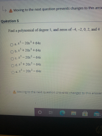 Find a polynomial of degree 5, and zeros of-4,-2, 0, 2, and 4
O a.
x- 20x + 64x
|
O b. x+20x+64x
OC-20x2- 64x
O d. x+20x- 64x
e.x-20x- 64x
|
|
