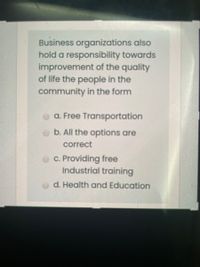 Business organizations also
hold a responsibility towards
improvement of the quality
of life the people in the
community in the form
O a. Free Transportation
b. All the options are
correct
O c. Providing free
Industrial training
d. Health and Education
