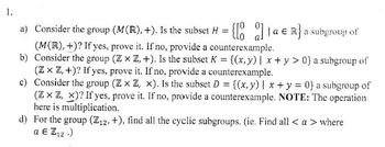 1.
a) Consider the group (M(R), +). Is the subset H = {[0]a € R} a subgroup of
(M(R),+)? If yes, prove it. If no, provide a counterexample.
b) Consider the group (ZxZ, +). Is the subset K = {(x, y) | x+y> 0} a subgroup of
(ZxZ,+)? If yes, prove it. If no, provide a counterexample.
c) Consider the group (ZxZ, x). Is the subset D = {(x, y) | x + y = 0} a subgroup of
(ZZZZ, X)? If yes, prove it. If no, provide a counterexample. NOTE: The operation
here is multiplication.
d) For the group (Z12, +), find all the cyclic subgroups. (ie. Find all <a> where
a Є Z12.)