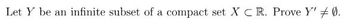 **Problem Statement:**

Let \( Y \) be an infinite subset of a compact set \( X \subset \mathbb{R} \). Prove \( Y' \neq \emptyset \).

**Explanation:**

- \( Y' \) denotes the set of all limit points of \( Y \).
- A compact set in \( \mathbb{R} \) is closed and bounded, meaning every sequence in \( X \) has a convergent subsequence whose limit is within \( X \).
- To prove \( Y' \neq \emptyset \), we need to show that \( Y \), being infinite, must have at least one limit point in \( X \).

---

For a detailed proof, we would typically use the Bolzano-Weierstrass theorem, stating that every bounded sequence in \( \mathbb{R} \) has a convergent subsequence, which is key in demonstrating the existence of limit points within compact subsets.