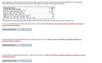 Omni Advisors, an international pension fund manager, uses the concepts of purchasing power parity (PPP) and the International
Fisher Effect (IFE) to forecast spot exchange rates. Omni gathers the financial information as follows:
Base price level
Current U.S. price level
Current South African price level
Base rand spot exchange rate
Current rand spot exchange rate
Expected annual U.S. inflation
Expected annual South African inflation.
Expected U.S. one-year interest rate
Expected South African one-year interest rate
ZAR spot rate under PPP
100
105
111
$0.190
$0.173
Calculate the following exchange rates (ZAR and USD refer to the South African rand and U.S. dollar, respectively):
a. The current ZAR spot rate in USD that would have been forecast by PPP. (Do not round intermediate calculations. Round your
answer to 4 decimal places.)
Expected ZAR spot rate
10%
8%
138
11%
b. Using the IFE, the expected ZAR spot rate in USD one year from now. (Do not round intermediate calculations. Round your
answer to 4 decimal places.)
c. Using PPP, the expected ZAR spot rate in USD four years from now. (Do not round intermediate calculations. Round your answer
to 4 decimal places.)
Expected ZAR under PPP