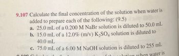 9.107 Calculate the final concentration of the solution when water is
added to prepare each of the following: (9.5)
a. 25.0 mL of a 0.200 M NaBr solution is diluted to 50.0 mL
b. 15.0 mL of a 12.0% (m/v) K2SO4 solution is diluted to
40.0 mL
c. 75.0 mL of a 6.00 M NaOH solution is diluted to 255 mL
tion when water is