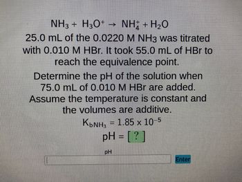 NH3 + H3O+ → NH; + H2O
25.0 mL of the 0.0220 M NH3 was titrated
with 0.010 M HBr. It took 55.0 mL of HBr to
reach the equivalence point.
Determine the pH of the solution when
75.0 mL of 0.010 M HBr are added.
Assume the temperature is constant and
the volumes are additive.
K₂NH₂ = 1.85 x 10-5
pH = [?]
pH
Enter