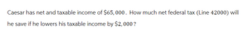 Caesar has net and taxable income of $65,000. How much net federal tax (Line 42000) will
he save if he lowers his taxable income by $2,000 ?