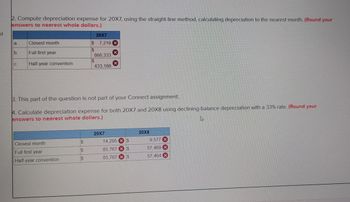 d
2. Compute depreciation expense for 20X7, using the straight-line method, calculating depreciation to the nearest month. (Round your
answers to nearest whole dollars.)
a.
b.
C.
Closest month
Full first year
Half-year convention
Closest month
Full first year
Half-year convention
SASS
3. This part of the question is not part of your Connect assignment.
4. Calculate depreciation expense for both 20X7 and 20X8 using declining-balance depreciation with a 33% rate. (Round your
answers to nearest whole dollars.)
4
$
$
20X7
$ 7,219 X
$
$
866,333
433,166
$
20X7
14,295 $
85,767
$
85,767
$
20X8
9,577 X
57,469
57,464