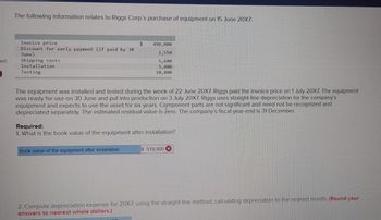 led
The following information relates to Riggs Corp.'s purchase of equipment on 15 June 20X7:
Invoice price
Discount for early payment (if paid by 30
June)
Shipping costs
Installation
Testing
$
The equipment was installed and tested during the week of 22 June 20X7. Riggs paid the invoice price on 1 July 20X7. The equipment
was ready for use on 30 June and put into production on 3 July 20X7. Riggs uses straight-line depreciation for the company's
equipment and expects to use the asset for six years. Component parts are not significant and need not be recognized and
depreciated separately. The estimated residual value is zero. The company's fiscal year-end is 31 December.
Book value of the equipment after installation
498,000
2,550
5,600
5,400
10,800
Required:
1. What is the book value of the equipment after installation?
2017
$ 519,800 X
2. Compute depreciation expense for 20X7, using the straight-line method, calculating depreciation to the nearest month. (Round your
answers to nearest whole dollars.)