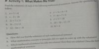 Activity 1: What Makes Me True?
1. x+5>8
6. x + 5x + 6= 0
7. -8t+7= 0
8.+7r= 18
9. 2h-5h- 12 0
2. r-3<10
3. 2s +72 21
4. 3t-25 13
5. 12-5m >-8
10. 9s =4
Questions:
How did
you
find the solution/s of each mathematical sentence?
a.
b. What mathematics concepts or principles did you apply to come up with the solution/s?
C. Which mathematical sentence has only one solution? More than one solution? Describe these
mathematical sentences.
