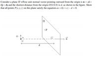 Consider a plane \( \Pi \) whose unit normal vector pointing outward from the origin is \( \mathbf{n} = ai + bj + ck \) and the shortest distance from the origin \( O(0,0,0) \) is \( d \), as shown in the figure. Show that all points \( P(x,y,z) \) on this plane satisfy the equation \( ax + by + cz - d = 0 \).

**Explanation of Diagram:**

- The diagram illustrates a three-dimensional coordinate system with a plane \( \Pi \).
- The plane \( \Pi \) is positioned such that its normal vector \( \mathbf{n} \) is shown as an arrow pointing outward from the origin \( O(0,0,0) \) to a point on the plane.
- The unit normal vector \( \mathbf{n} = ai + bj + ck \) is represented by an arrow perpendicular to the plane, indicating the direction in which it points.
- The shortest distance from the origin to the plane is denoted as \( d \), represented by the dashed line connecting the origin \( O \) to a point on the plane along the direction of the normal vector.
- The point \( P \) on the plane is a representative point indicating that any point on this plane satisfies the specified equation.