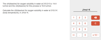 The AH(dissolve) for oxygen solubility in water at 310.0 K is -14.4
kJ/mol and the AG(dissolve) for this process is 19.0 kJ/mol.
J/mol·K
Calculate the AS(dissolve) for oxygen solubility in water at 310.0 K
(body temperature), in J/mol · K.
1
2
3
6.
7
9.
+/-
х 100
4.
