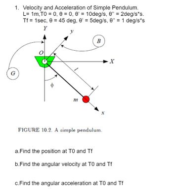 1. Velocity and Acceleration of Simple Pendulum.
L=1m, TO = 0, 0 = 0, 0' = 10deg/s, 0" = 2deg/s*s.
Tf = 1sec, 0 = 45 deg, 0¹ = 5deg/s, 0” = 1 deg/s*s
Y
y
G
0
m
B
FIGURE 10.2. A simple pendulum.
X
a. Find the position at TO and Tf
b.Find the angular velocity at TO and Tf
c. Find the angular acceleration at TO and Tf