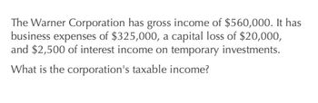 The Warner Corporation has gross income of $560,000. It has
business expenses of $325,000, a capital loss of $20,000,
and $2,500 of interest income on temporary investments.
What is the corporation's taxable income?