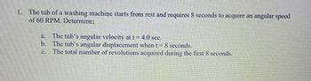 1. The tub of a washing machine starts from rest and requires 8 seconds to acquire an angular speed
of 60 RPM. Determine:
a.
The tub's angular velocity at t = 4.0 sec.
b. The tub's angular displacement when t = 8 seconds.
The total number of revolutions acquired during the first 8 seconds.