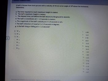 Question Completion Status:
9
LII
15.
1.⠀
A ball is thrown from level ground with a velocity of 20 m/s at an angle of 30° above the horizontal.
Determine;
a. The time required to reach maximum height in meters
b. The ball's maximum height in meters.
c. The elapsed time just before the ball returns to the ground in seconds.
d. The ball's x-coordinate at t = 1.5 seconds in meters.
e. The magnitude of the ball's velocity at t= 1.5 seconds in m/s.
f. The ball's direction of travel at t = 1.5 seconds in degrees.
g. Is the ball rising or falling at t= 1.5
seconds?
m
01
TE
Click Save and Submit to save and submiz. Click Save all answers to sque of answers.
9
5.783
falling
1.083
14. 17.95
15.