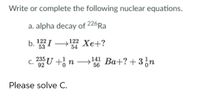 Write or complete the following nuclear equations.
a. alpha decay of 226Ra
b. I → Xe+?
122 Xe+?
54
53
c. 2U +¿ n → Ba+? + 3,n
141 Ba+? + 3n
56
С.
Please solve C.
