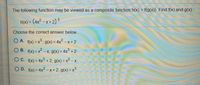 The following function may be viewed as a composite function h(x) = f(g(x)). Find f(x) and g(x).
h(x) = (4x2 – x + 2)3
Choose the correct answer below.
O A. f(x) = x°, g(x) = 4x2 – x + 2
.3)
O B. f(x) = x -X, g(x)= 4x° + 2
O C. f(x) = 4x3 + 2, g(x) = x2 – x
%3D
%3D
O D. f(x) = 4x² - x + 2, g(x) =X
