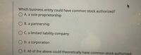 **Question:**
Which business entity could have common stock authorized?

**Options:**
- A. a sole proprietorship
- B. a partnership
- C. a limited liability company
- D. a corporation
- E. All of the above could theoretically have common stock authorized

**Explanation:**
This multiple-choice question aims to identify which type of business entity can issue common stock. Generally, common stock is associated with corporations. A brief explanation of each option is useful to understand why one is more applicable:

- **Sole Proprietorship:** An individual-owned business where stock is not issued.
- **Partnership:** A business owned by two or more people, typically not issuing stock.
- **Limited Liability Company (LLC):** Can have members but does not issue traditional stock like a corporation.
- **Corporation:** A business entity that can issue stock to represent ownership shares.
- **All of the above:** This option suggests that theoretically, these entities could issue stocks, which is not typical in practice.