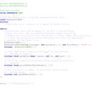 #ifndef BUFFERPOOLADT H
#define BUFFERPOOLADT H
tinclude <string>
using namespace std;
// ADT for buffer pools using the message-passing style
class BufferPoolADT {
private:
//The buffer pool consists of X number of buffer blocks
public:
//Constructor gets the filename of the file to be buffered,
//opens the file, and instantiates poolSize buffer blocks by
//reading the file and filling the blocks in order.
//is done the buffer pool blocks should be full with the beginning
//contents of the input file.
BufferPoolADT() {}
When the constructor
4096) {}
BufferPoolADT (string filename, int poolSize
virtual ~BufferPoolADT() {}
5, int blockSize
// Copy "sz." bytes from position "pos" of the buffered
//
virtual void getBytes(char* space, int sz,
storage to "space".
int pos)
0;
// Print the order of the buffer blocks using the block id
//
numbers.
virtual void printBufferBlockOrder()
0;
// Get the block id number of the least recently used
//
buffer block.
virtual int getLRUBlockID()
};
0;
tendif
/* BUFFERPOOLADT.H */
