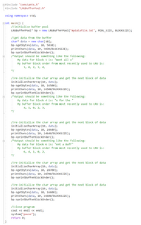 E#include "constants.h"
#include "LRUBufferPool.h"
using namespace std;
Bint main() {
//initialize buffer pool
LRUBufferPool* bp = new LRUBufferPool("mydatafile.txt", POOL_SIZE, BLOCKSIZE);
//get data from the buffer
char* data = new char[10];
bp->getBytes (data, 10, 5030);
printchars(data, 10, 5030/BLOCKSIZE);
bp->printBufferBlockorder ();
/*Output should be something like the following:
My data for block 1 is: "ment all o"
My buffer block order from most recently used to LRU is:
1, 0, 2, 3, 4,
//re-initialize the char array and get the next block of data
initializecharArray(10, data);
bp->getBytes (data, 10, 16500);
printchars (data, 10, 16500/BLOCKSIZE);
bp->printBufferBlockorder ();
/*Output should be something like the following:
My data for block 4 is: "e for the
My buffer block order from most recently used to LRU is:
4, 1, 0, 2, 3,
*/
//re-initialize the char array and get the next block of data
initializecharArray(10, data);
bp->getBytes (data, 10, 24640);
printchars(data, 10, 24640/BLOCKSIZE);
bp- >printBufferBlockorder();
/*Output should be something like the following:
My data for block 6 is: "ent a Buff"
My buffer block order from most recently used to LRU is:
6, 4, 1, 0, 2,
* /
//re-initialize the char array and get the next block of data
initializecharArray(10, data);
bp->getBytes(data, 10, 28700);
printchars (data, 10, 28700/BLOCKSIZE);
bp->printBufferBlockOrder ();
//re-initialize the char array and get the next block of data
initializecharArray(10, data);
bp->getBytes(data, 10, 16600);
printchars(data, 10, 16600/BLOCKSIZE);
bp->printBufferBlockOrder ();
//close program
cout <« endl << endl;
system("pause");
return 0;
