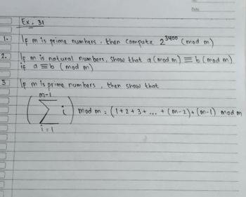 Date
Ex. 31
1
3400
If m is prime numbers, then compute 2
(mod m)
2.
If m is natural numbers, show that a (mod m ) = b (mod m)
if a = b (mod m)
3
If m is prime numbers
then show that
M-1
G
(1 + 2 + 3 + ... + (M-2) + (m-1) mod m
1 = 1
1
mod ma