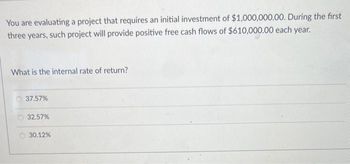 You are evaluating a project that requires an initial investment of $1,000,000.00. During the first
three years, such project will provide positive free cash flows of $610,000.00 each year.
What is the internal rate of return?
37.57%
32.57%
30.12%