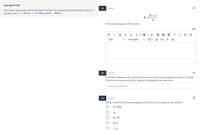 Average Profit
15
1 point
The cost Cand revenue R functions (in dollars) for producing and selling x units of a
product are C = 34.5x + 15, 000 and R = 69.9x.
R-C
Find the average profit function
В I
A - A - T
x, E E
12pt
Paragraph
用。
16
1 point
Find the average profit using the formula in the previous question when x is 1000.
Enter you answer as a dollar amount rounded to two decimals.
Type your answer.
17
1 point
What is the limit of the average profit function as x approaches infinity?
15, 000
00
35.40
34.5
-00
