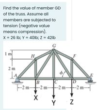 Find the value of member GD
of the truss. Assume all
members are subjected to
tension (negative value
means compression).
X = 26 Ib; Y = 40lb; Z = 42lb
G
H
2 m
B
C
|-2 m-2 m
-2 m-
-2 m-
Y
