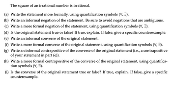 The square of an irrational number is irrational.
(a) Write the statement more formally, using quantification symbols (V, 3).
(b) Write an informal negation of the statement. Be sure to avoid negations that are ambiguous.
(c) Write a more formal negation of the statement, using quantification symbols (V, 3).
(d) Is the original statement true or false? If true, explain. If false, give a specific counterexample.
(e) Write an informal converse of the original statement.
(f) Write a more formal converse of the original statement, using quantification symbols (V, 3).
(g) Write an informal contrapositive of the converse of the original statement (i.e., a contrapositive
of your statement in part (e)).
(h) Write a more formal contrapositive of the converse of the original statement, using quantifica-
tion symbols (V, 3).
(i) Is the converse of the original statement true or false? If true, explain. If false, give a specific
counterexample.