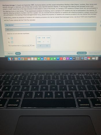 esc
1
on
Hurricane damage: In August and September 2005, Hurricanes Katrina and Rita caused extraordinary flooding in New Orleans, Louisiana. Many homes were
severely damaged or destroyed, and of those that survived, many required extensive cleaning. It was thought that cleaning flood-damaged homes might
present a health hazard due to the large amounts of mold present in many of the homes. In a sample of 355 residents of Orleans Parish who had participated in
the cleaning of one or more homes, 75 had experienced symptoms of wheezing, and in a sample of 175 residents who had not participated in the cleaning, 25
reported wheezing symptoms (numbers read from a graph). Can you conclude that the proportion of residents with wheezing symptoms is greater among those
who participated in the cleaning of flood-damaged homes? Let p, denote the proportion of residents with wheezing symptoms who had cleaned flood-damaged
homes and p, denote the proportion of residents with wheezing symptoms who had not cleaned flood-damanged homes. Use the a=0.01 level of significance
and the P-value method with the TI-84 Plus calculator.
Part: 0 / 4
Part 1 of 4
State the null and alternate hypotheses.
Ho:
A
H₁:
This hypothesis test is a (Choose one) test.
Skip Part
Q
N
B
2
Check
W
S
X
DL
command
#
3
80
E
D
10
C
$
4
888.
1
R
F
O<O
0-0
X
%
5
V
O>O ローロ
P₁
T
G
P₂
S
A
6
B
Y
&
7
H
Submit Assignment
Ⓒ2022 McGraw Hill LLC. All Rights Reserved. Terms of Use | Privacy Center | Accessibility
A B tv
♫
U
N
*
8
J
FR
I
9
31
K
M
Save For Later
O
>
O
H
L
P
4m
command
alt
E
"1
1
option
