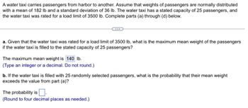 A water taxi carries passengers from harbor to another. Assume that weights of passengers are normally distributed
with a mean of 182 lb and a standard deviation of 36 lb. The water taxi has a stated capacity of 25 passengers, and
the water taxi was rated for a load limit of 3500 lb. Complete parts (a) through (d) below.
a. Given that the water taxi was rated for a load limit of 3500 lb, what is the maximum mean weight of the passengers
if the water taxi is filled to the stated capacity of 25 passengers?
The maximum mean weight is 140 lb.
(Type an integer or a decimal. Do not round.)
b. If the water taxi is filled with 25 randomly selected passengers, what is the probability that their mean weight
exceeds the value from part (a)?
The probability is
(Round to four decimal places as needed.)