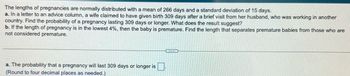 The lengths of pregnancies are normally distributed with a mean of 266 days and a standard deviation of 15 days.
a. In a letter to an advice column, a wife claimed to have given birth 309 days after a brief visit from her husband, who was working in another
country. Find the probability of a pregnancy lasting 309 days or longer. What does the result suggest?
b. If the length of pregnancy is in the lowest 4%, then the baby is premature. Find the length that separates premature babies from those who are
not considered premature.
a. The probability that a pregnancy will last 309 days or longer is
(Round to four decimal places as needed.)