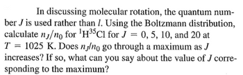 In discussing molecular rotation, the quantum number \( J \) is used rather than \( l \). Using the Boltzmann distribution, calculate \( n_J/n_0 \) for \(^1H^{35}Cl\) for \( J = 0, 5, 10, \) and 20 at \( T = 1025 \, \text{K} \). Does \( n_J/n_0 \) go through a maximum as \( J \) increases? If so, what can you say about the value of \( J \) corresponding to the maximum?