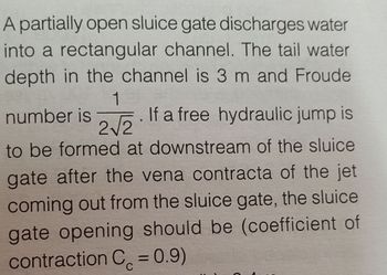 A partially open sluice gate discharges water
into a rectangular channel. The tail water
depth in the channel is 3 m and Froude
1
number is
If a free hydraulic jump is
2√√2
to be formed at downstream of the sluice
gate after the vena contracta of the jet
coming out from the sluice gate, the sluice
gate opening should be (coefficient of
contraction C = 0.9)
с