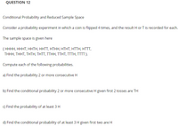 QUESTION 12
Conditional Probability and Reduced Sample Space
Consider a probability experiment in which a coin is flipped 4 times, and the result H or T is recorded for each.
The sample space is given here
{ НННН, НННТ, ННТН, ННТT, НTНН, НТНТ, HTTH, HTT,
ΤHHΗ, THHT, THΤH, TΗTT, TTΗΗ, TTΗT, TTTH, TT
Compute each of the following probabilities.
a) Find the probability 2 or more consecutive H
b) Find the conditional probability 2 or more consecutive H given first 2 tosses are TH
c) Find the probability of at least 3 H
d) Find the conditional probability of at least 3 H given first two are H
