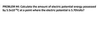 PROBLEM #4: Calculate the amount of electric potential energy possessed
by 5.5x10 1°C at a point where the electric potential is 5.70Volts?
